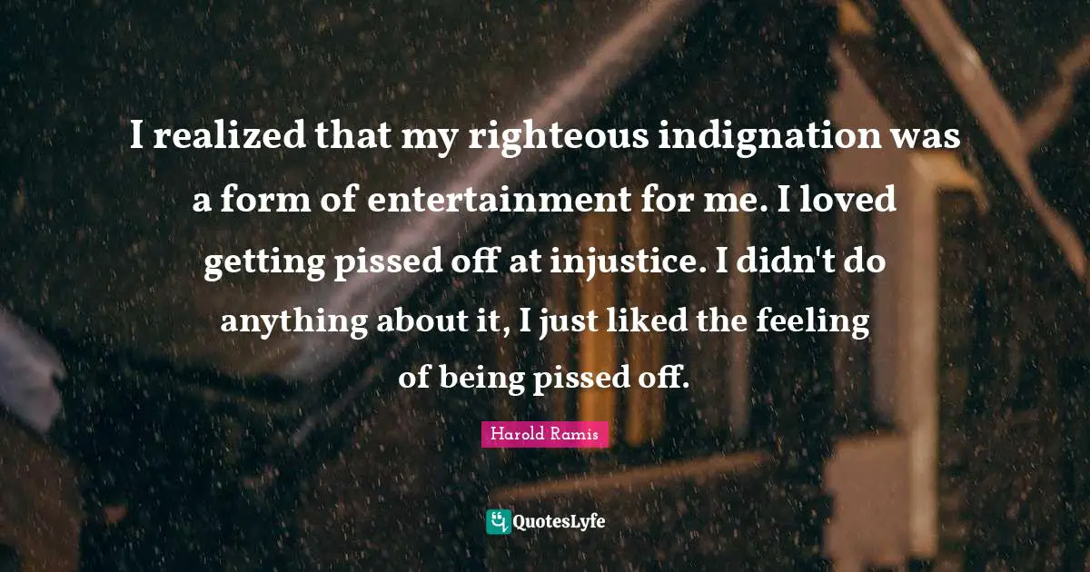 Pissed Off Quotes: "I realized that my righteous indignation was a form of entertainment for me. I loved getting pissed off at injustice. I didn't do anything about it, I just liked the feeling of being pissed off."
