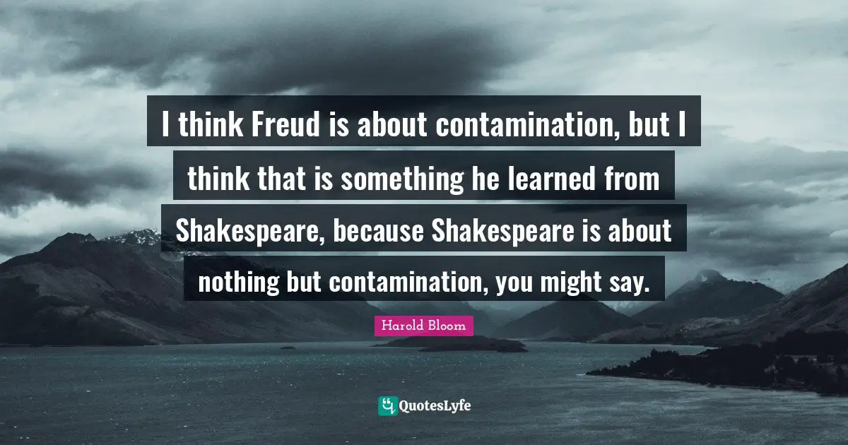 I think Freud is about contamination, but I think that is something he learned from Shakespeare, because Shakespeare is about nothing but contamination, you might say.