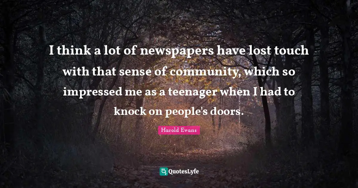 I think a lot of newspapers have lost touch with that sense of community, which so impressed me as a teenager when I had to knock on people's doors.