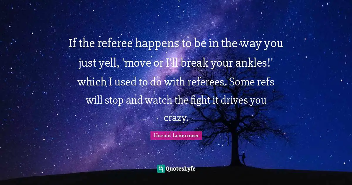 Referee Quotes: "If the referee happens to be in the way you just yell, 'move or I'll break your ankles!' which I used to do with referees. Some refs will stop and watch the fight it drives you crazy."