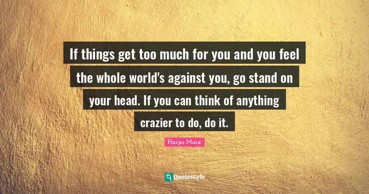 If things get too much for you and you feel the whole world's against you, go stand on your head. If you can think of anything crazier to do, do it.