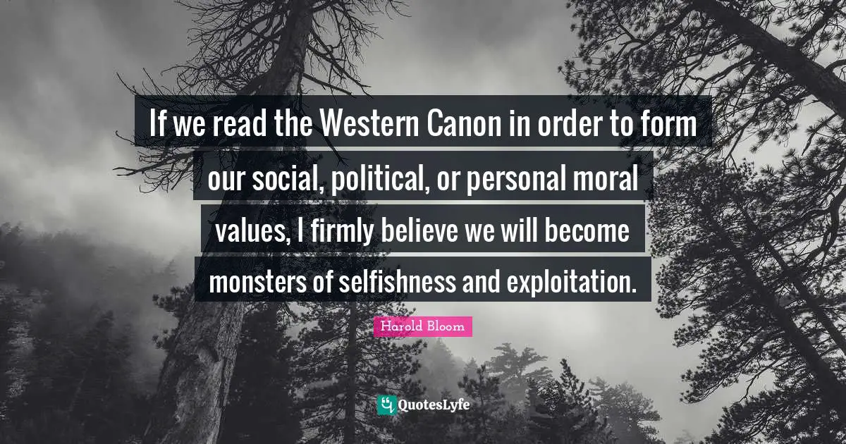 If we read the Western Canon in order to form our social, political, or personal moral values, I firmly believe we will become monsters of selfishness and exploitation.