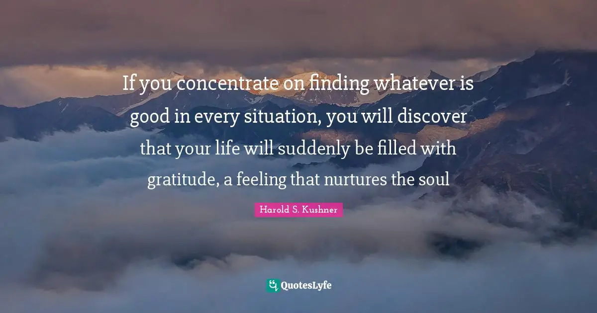 Thankful Quotes: "If you concentrate on finding whatever is good in every situation, you will discover that your life will suddenly be filled with gratitude, a feeling that nurtures the soul"