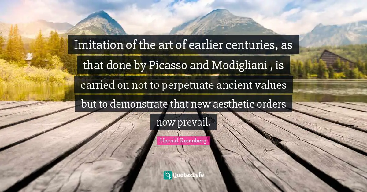 Imitation of the art of earlier centuries, as that done by Picasso and Modigliani , is carried on not to perpetuate ancient values but to demonstrate that new aesthetic orders now prevail.