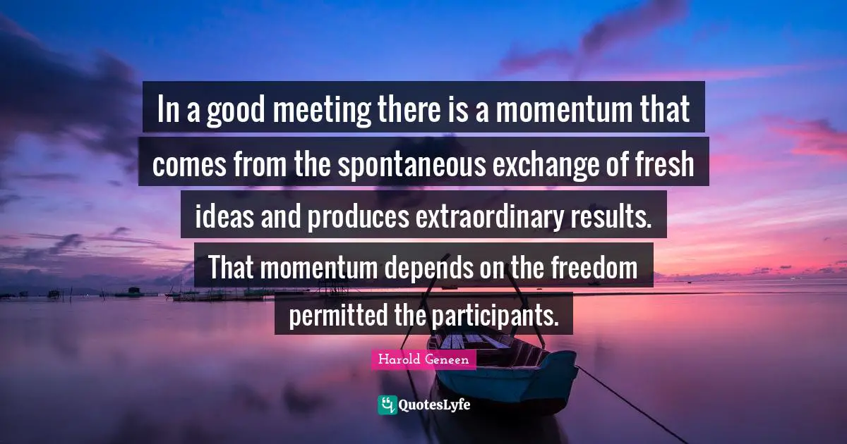 Harold Geneen Quotes: "In a good meeting there is a momentum that comes from the spontaneous exchange of fresh ideas and produces extraordinary results. That momentum depends on the freedom permitted the participants."