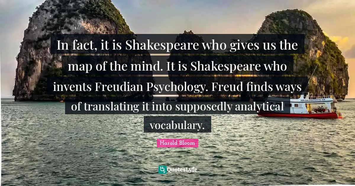 In fact, it is Shakespeare who gives us the map of the mind. It is Shakespeare who invents Freudian Psychology. Freud finds ways of translating it into supposedly analytical vocabulary.