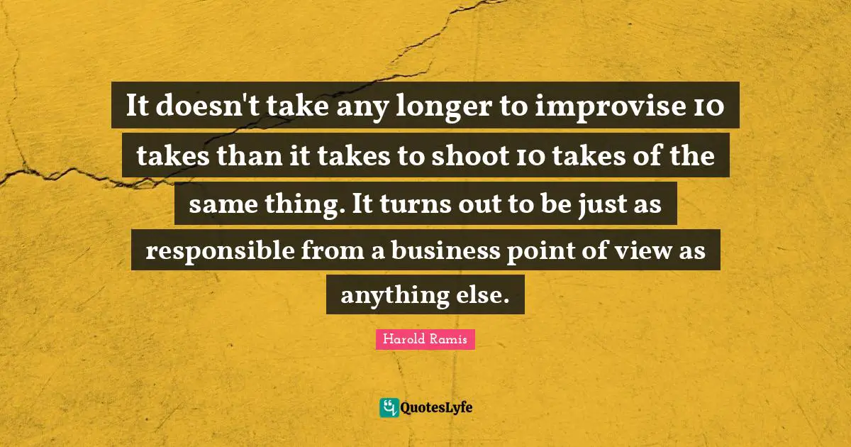 It doesn't take any longer to improvise 10 takes than it takes to shoot 10 takes of the same thing. It turns out to be just as responsible from a business point of view as anything else.