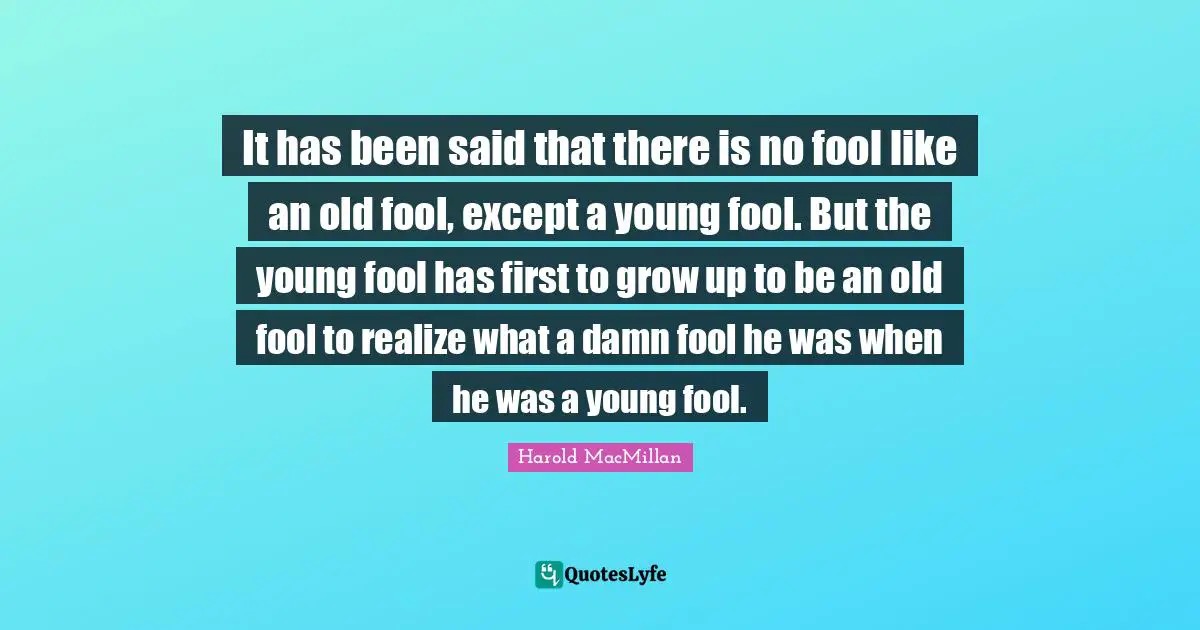 It has been said that there is no fool like an old fool, except a young fool. But the young fool has first to grow up to be an old fool to realize what a damn fool he was when he was a young fool.