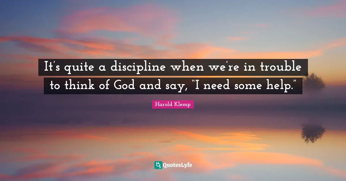 It’s quite a discipline when we’re in trouble to think of God and say, “I need some help.”