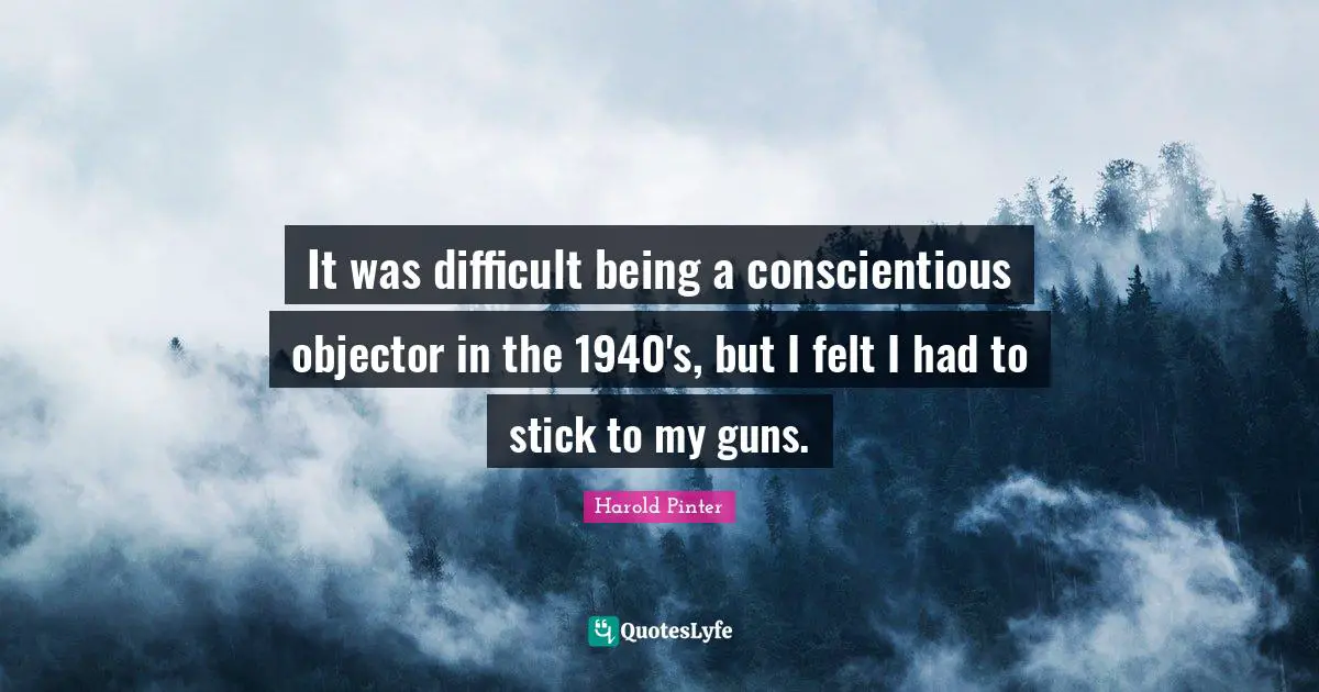 Harold Pinter Quotes: "It was difficult being a conscientious objector in the 1940's, but I felt I had to stick to my guns."
