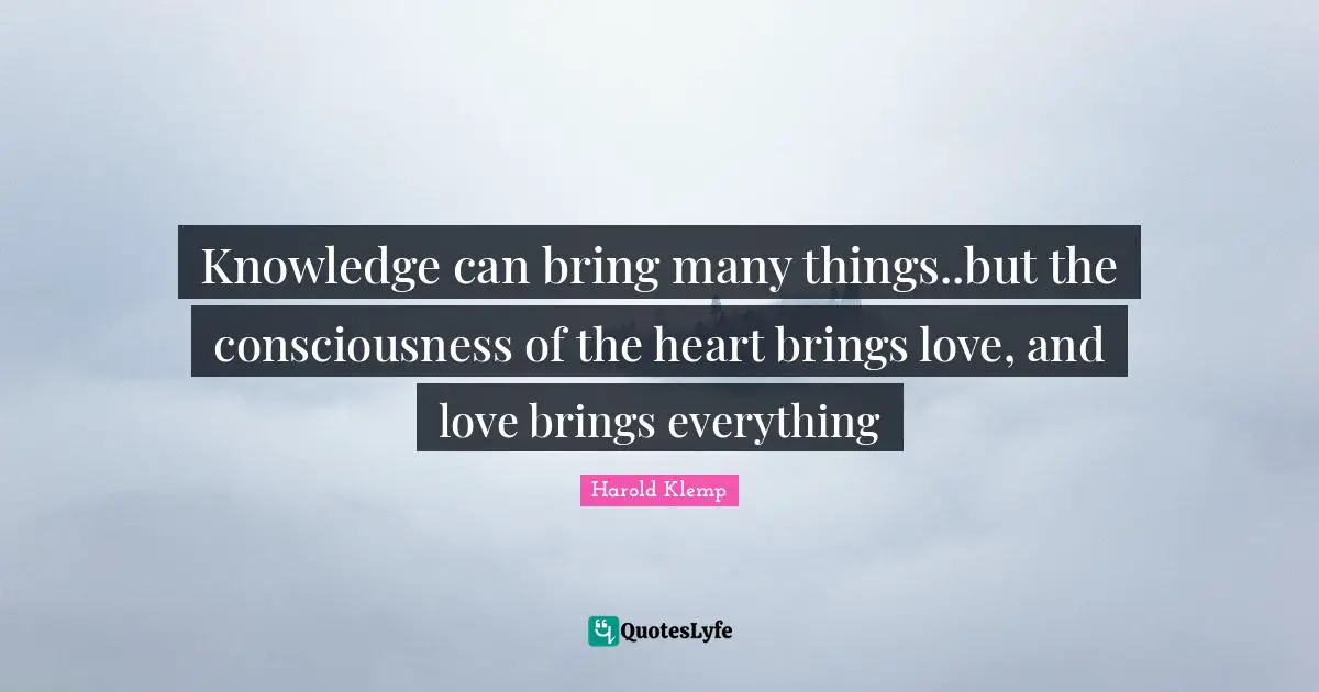 Knowledge can bring many things..but the consciousness of the heart brings love, and love brings everything