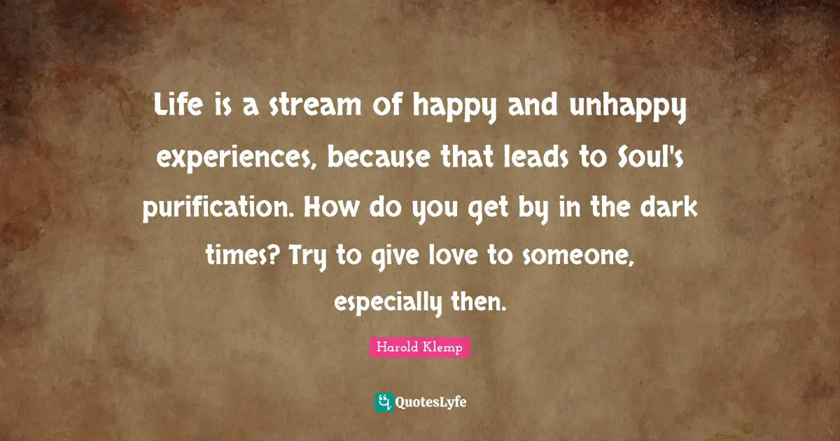 Life is a stream of happy and unhappy experiences, because that leads to Soul's purification. How do you get by in the dark times? Try to give love to someone, especially then.