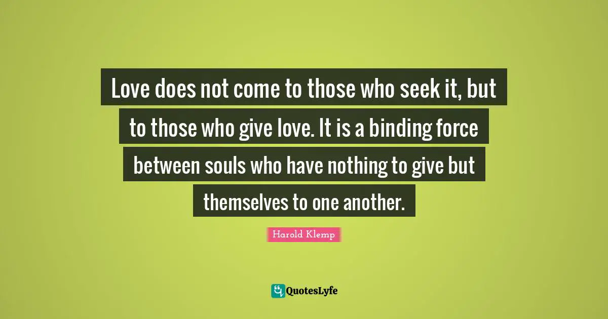 Love does not come to those who seek it, but to those who give love. It is a binding force between souls who have nothing to give but themselves to one another.
