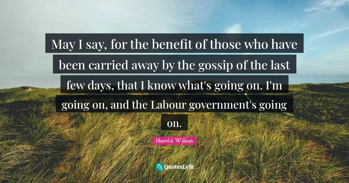 Harold Wilson Quotes: "May I say, for the benefit of those who have been carried away by the gossip of the last few days, that I know what's going on. I'm going on, and the Labour government's going on."