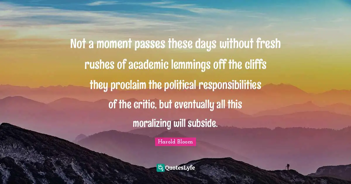 Not a moment passes these days without fresh rushes of academic lemmings off the cliffs they proclaim the political responsibilities of the critic, but eventually all this moralizing will subside.