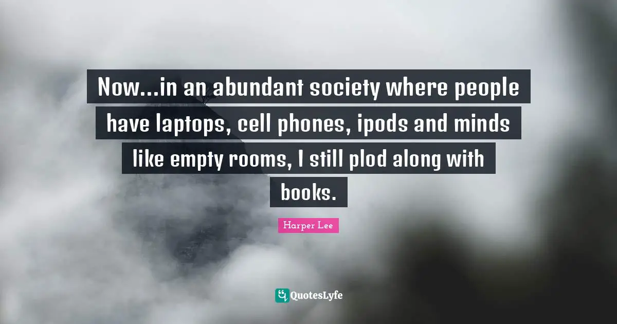 Now...in an abundant society where people have laptops, cell phones, ipods and minds like empty rooms, I still plod along with books.