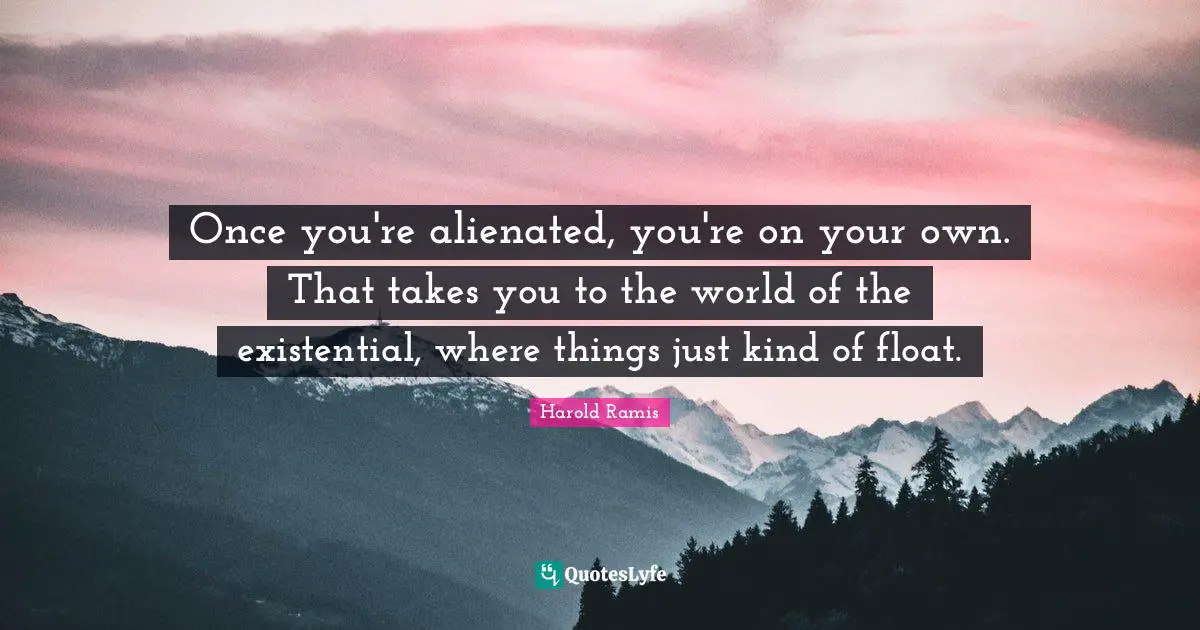 Once you're alienated, you're on your own. That takes you to the world of the existential, where things just kind of float.