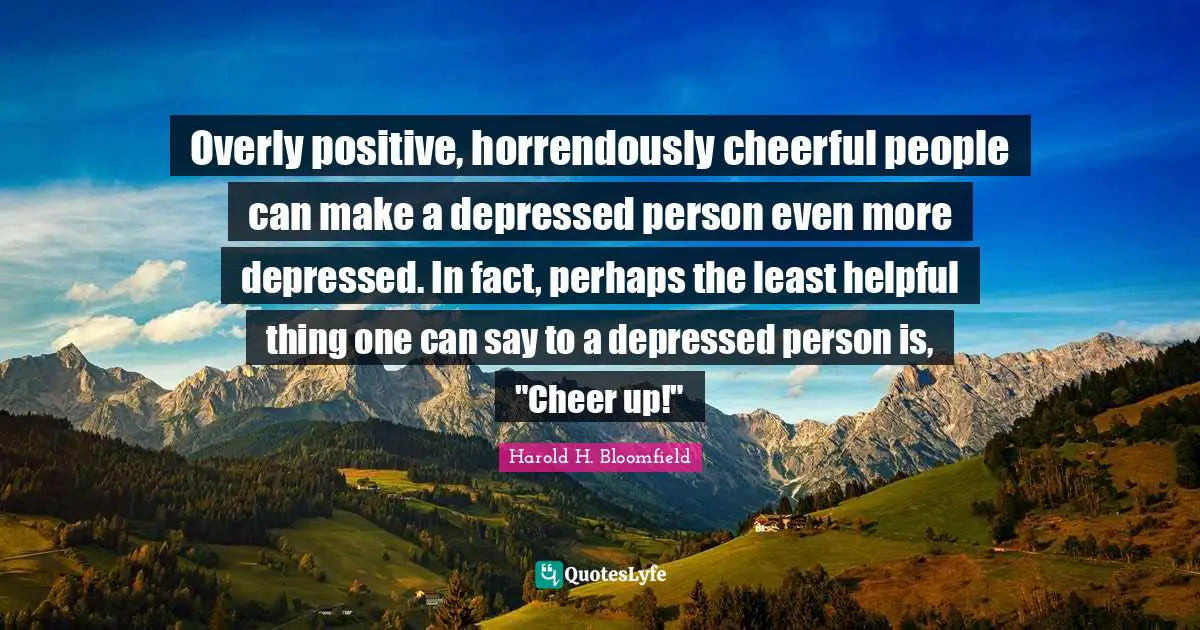 Overly positive, horrendously cheerful people can make a depressed person even more depressed. In fact, perhaps the least helpful thing one can say to a depressed person is, "Cheer up!"