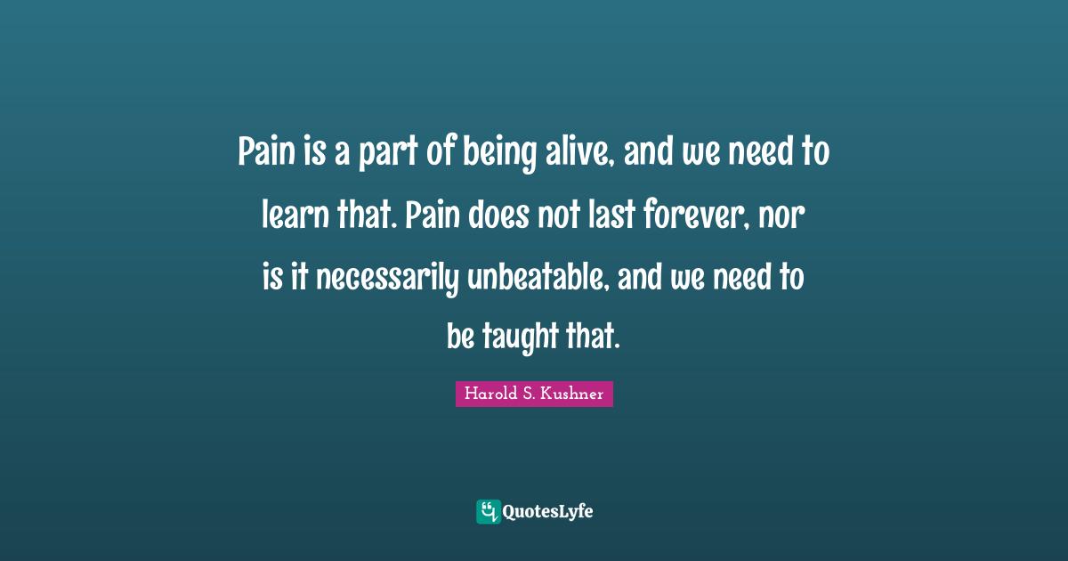 Harold S. Kushner Quotes: "Pain is a part of being alive, and we need to learn that. Pain does not last forever, nor is it necessarily unbeatable, and we need to be taught that."