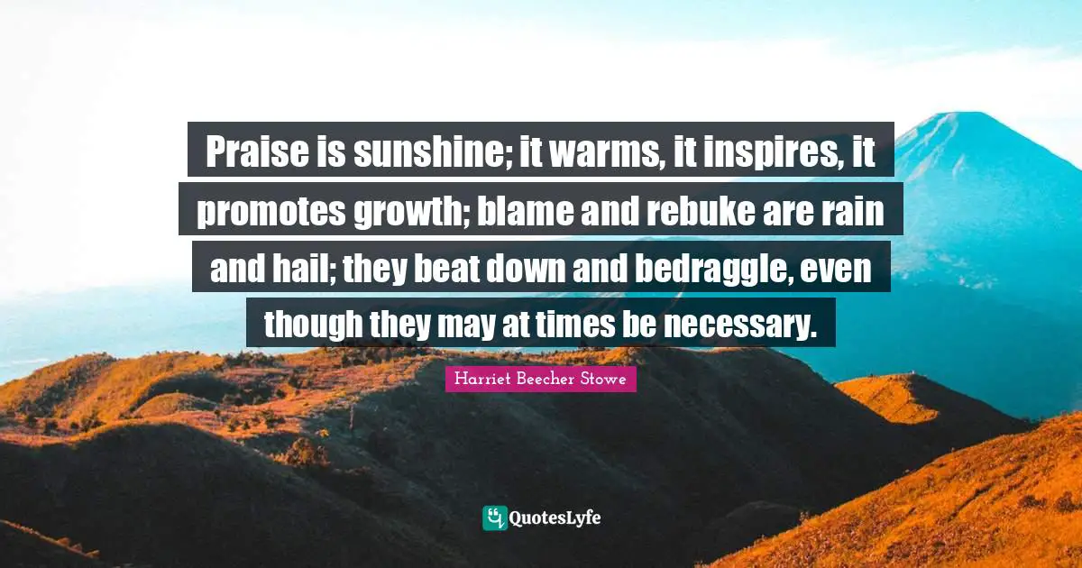 Harriet Beecher Stowe Quotes: "Praise is sunshine; it warms, it inspires, it promotes growth; blame and rebuke are rain and hail; they beat down and bedraggle, even though they may at times be necessary."