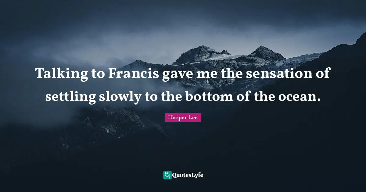 Talking to Francis gave me the sensation of settling slowly to the bottom of the ocean.