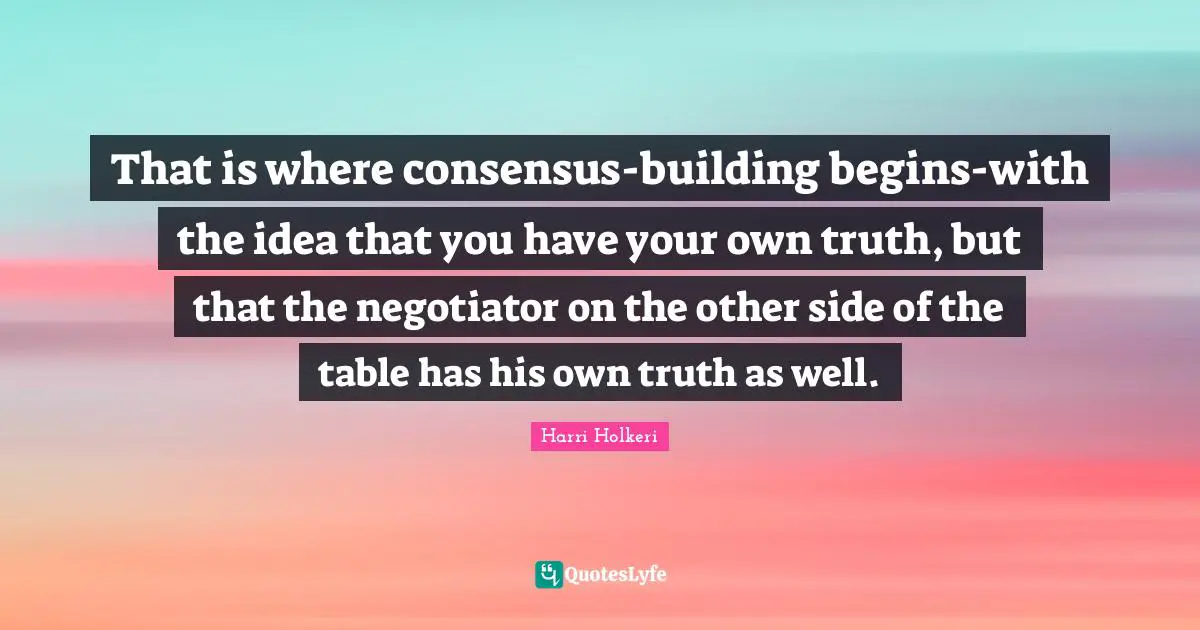Harri Holkeri Quotes: "That is where consensus-building begins-with the idea that you have your own truth, but that the negotiator on the other side of the table has his own truth as well."