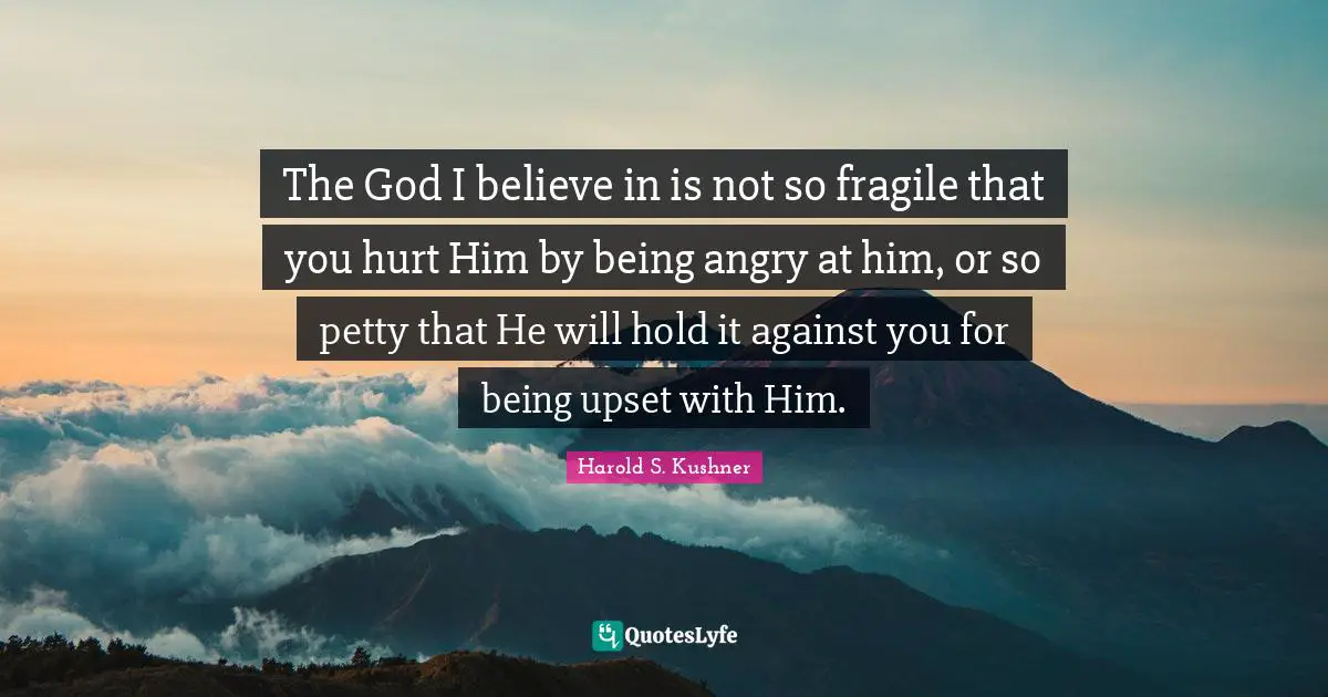 The God I believe in is not so fragile that you hurt Him by being angry at him, or so petty that He will hold it against you for being upset with Him.