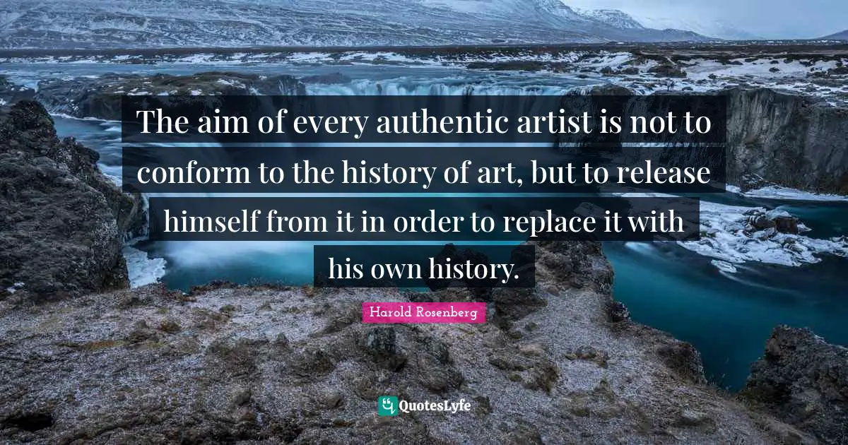 The aim of every authentic artist is not to conform to the history of art, but to release himself from it in order to replace it with his own history.