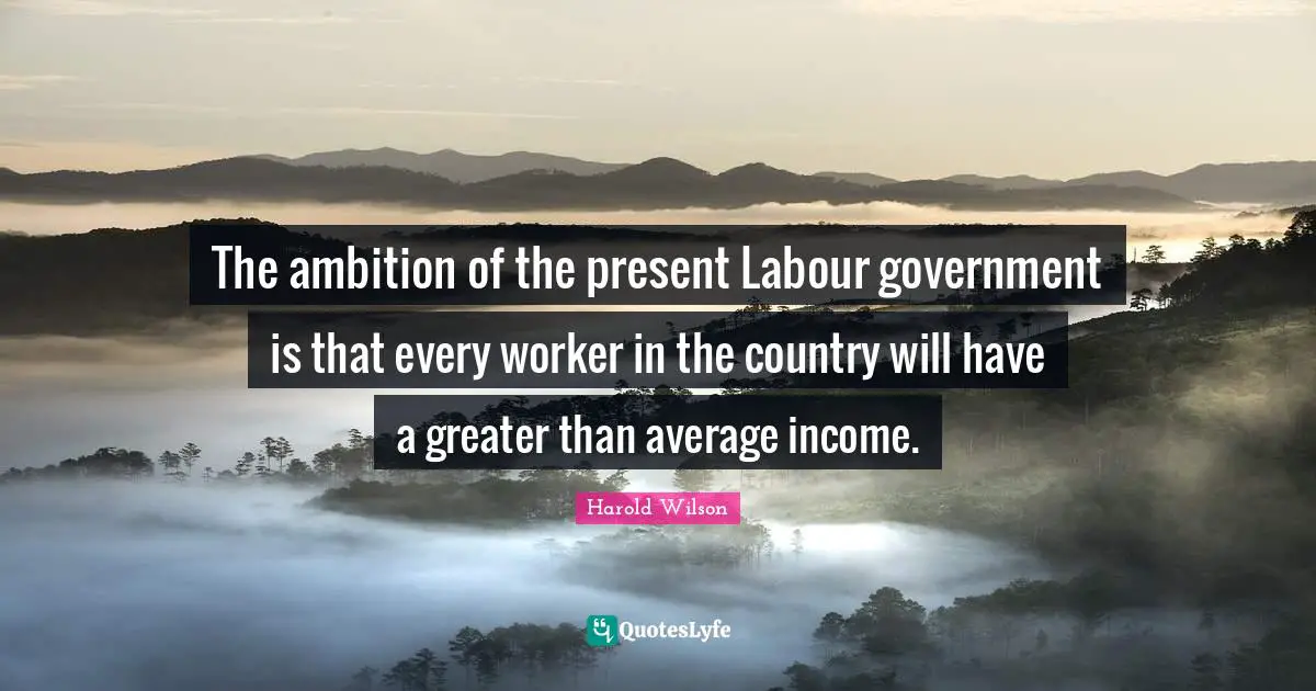 The ambition of the present Labour government is that every worker in the country will have a greater than average income.
