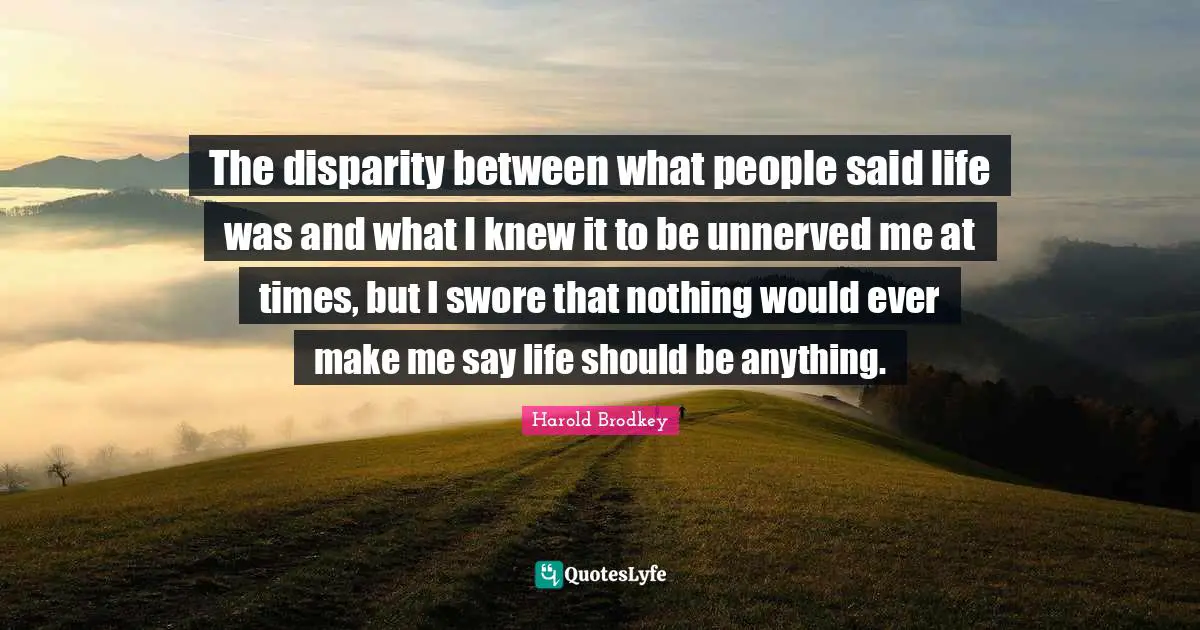 The disparity between what people said life was and what I knew it to be unnerved me at times, but I swore that nothing would ever make me say life should be anything.