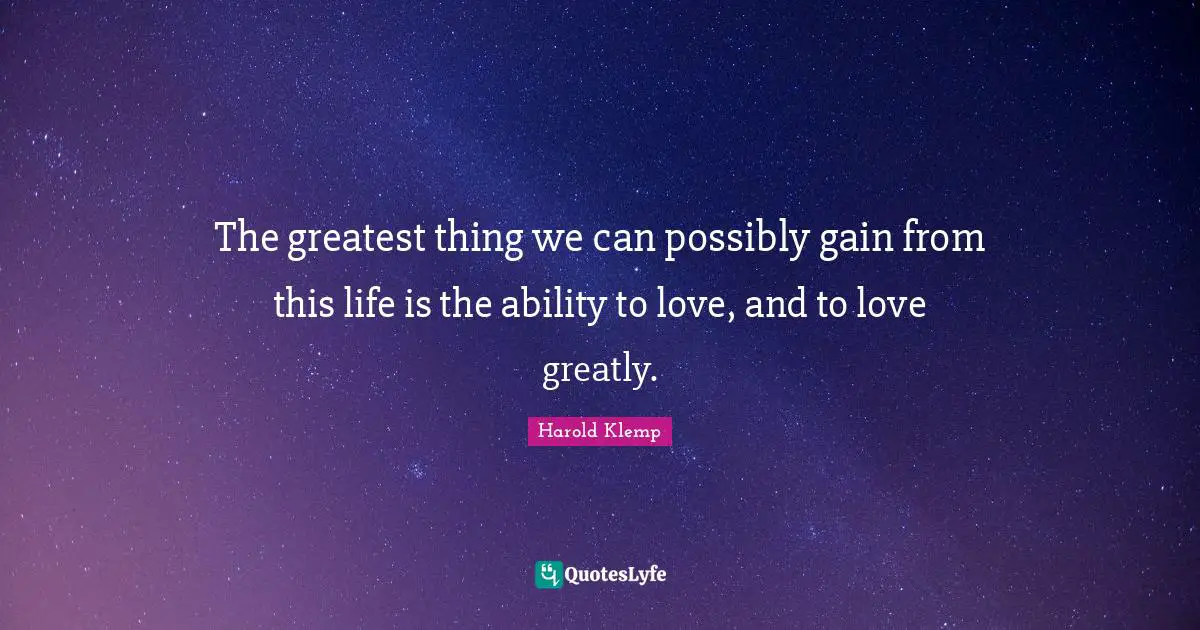 The greatest thing we can possibly gain from this life is the ability to love, and to love greatly.