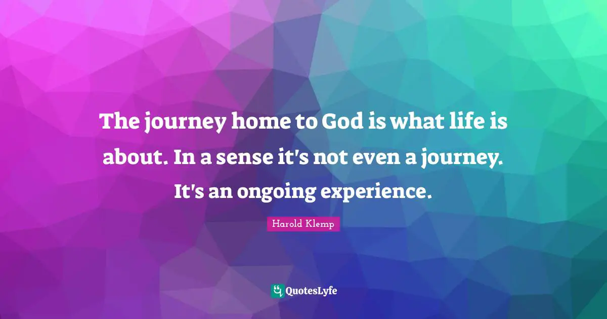 The journey home to God is what life is about. In a sense it's not even a journey. It's an ongoing experience.