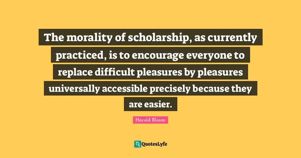 The morality of scholarship, as currently practiced, is to encourage everyone to replace difficult pleasures by pleasures universally accessible precisely because they are easier.