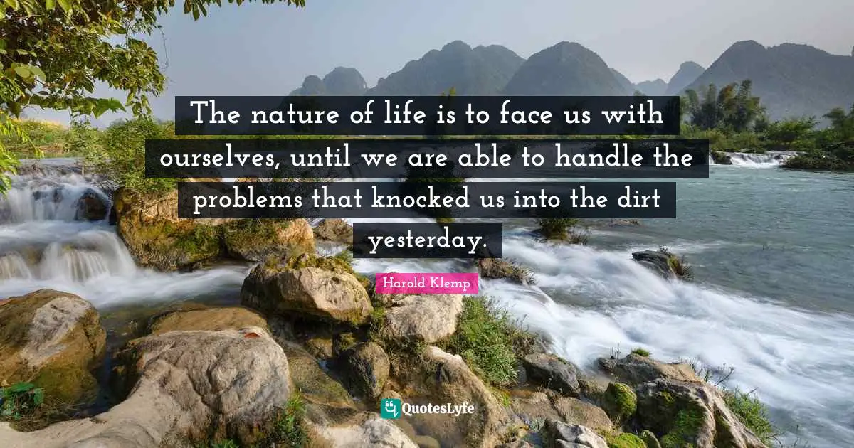 The nature of life is to face us with ourselves, until we are able to handle the problems that knocked us into the dirt yesterday.
