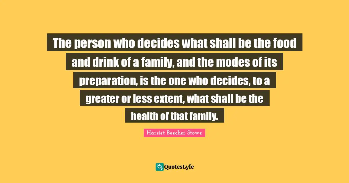 Harriet Beecher Stowe Quotes: "The person who decides what shall be the food and drink of a family, and the modes of its preparation, is the one who decides, to a greater or less extent, what shall be the health of that family."