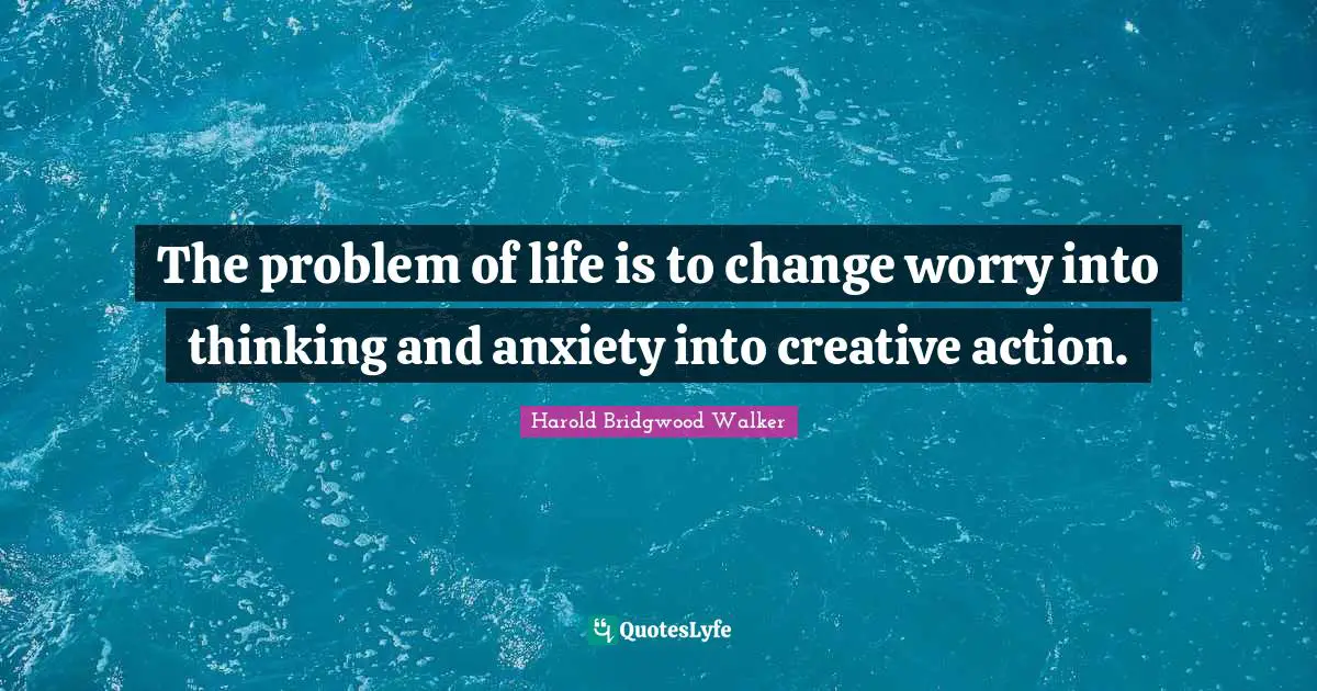 The problem of life is to change worry into thinking and anxiety into creative action.