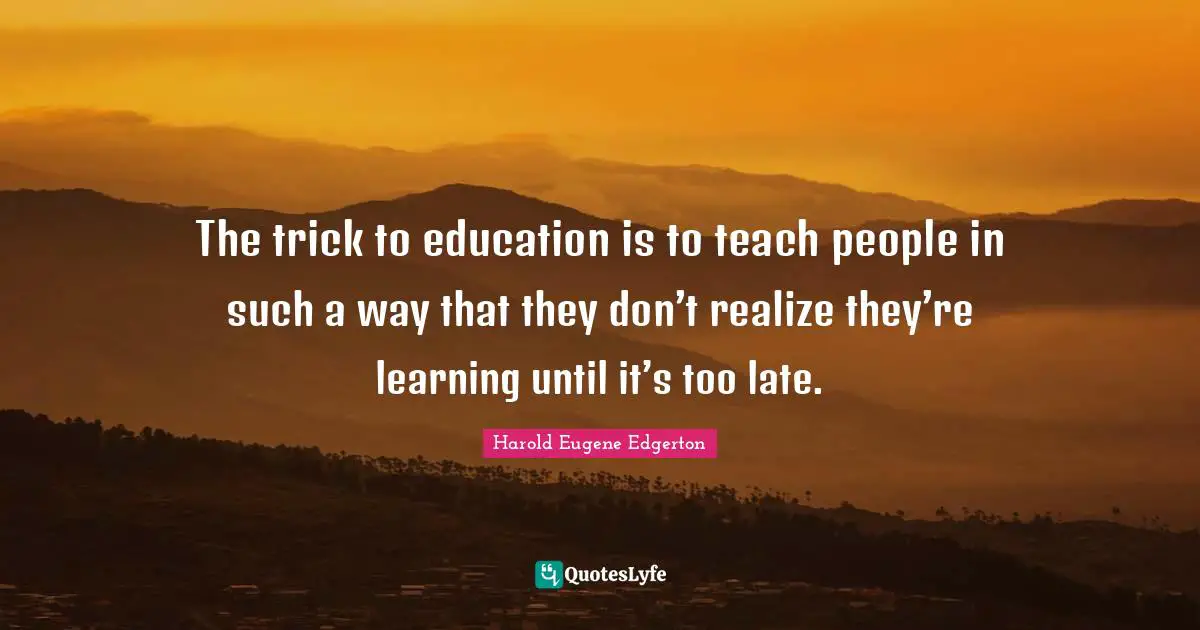 The trick to education is to teach people in such a way that they don’t realize they’re learning until it’s too late.