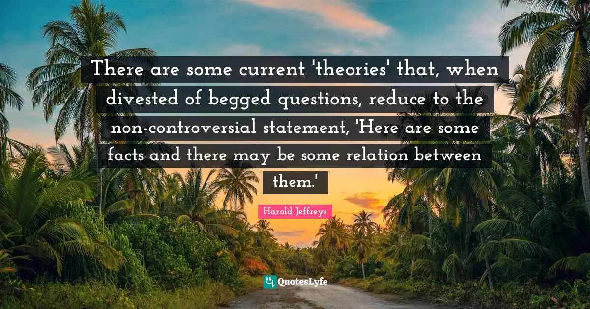 There are some current 'theories' that, when divested of begged questions, reduce to the non-controversial statement, 'Here are some facts and there may be some relation between them.'