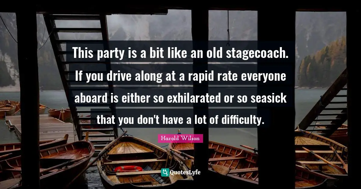 Harold Wilson Quotes: "This party is a bit like an old stagecoach. If you drive along at a rapid rate everyone aboard is either so exhilarated or so seasick that you don't have a lot of difficulty."