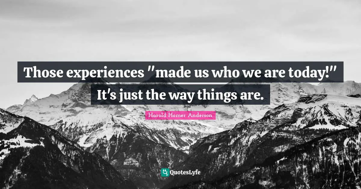 Those experiences "made us who we are today!" It's just the way things are.