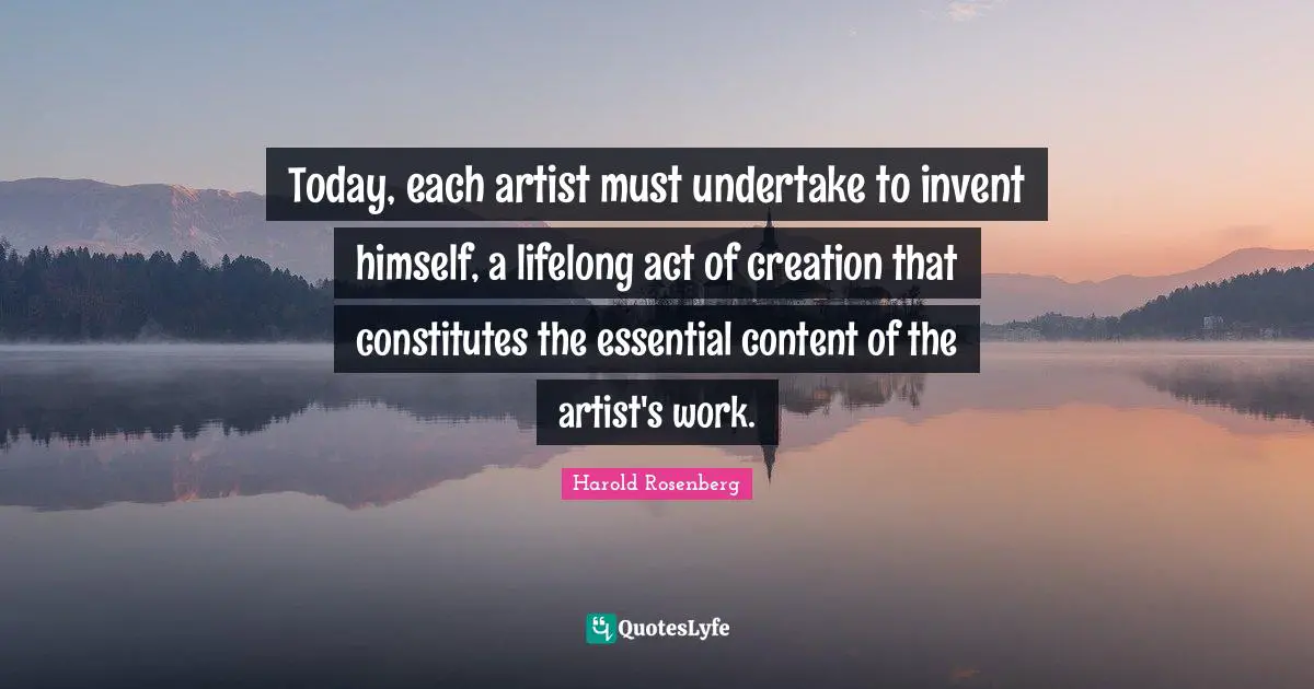 Today, each artist must undertake to invent himself, a lifelong act of creation that constitutes the essential content of the artist's work.