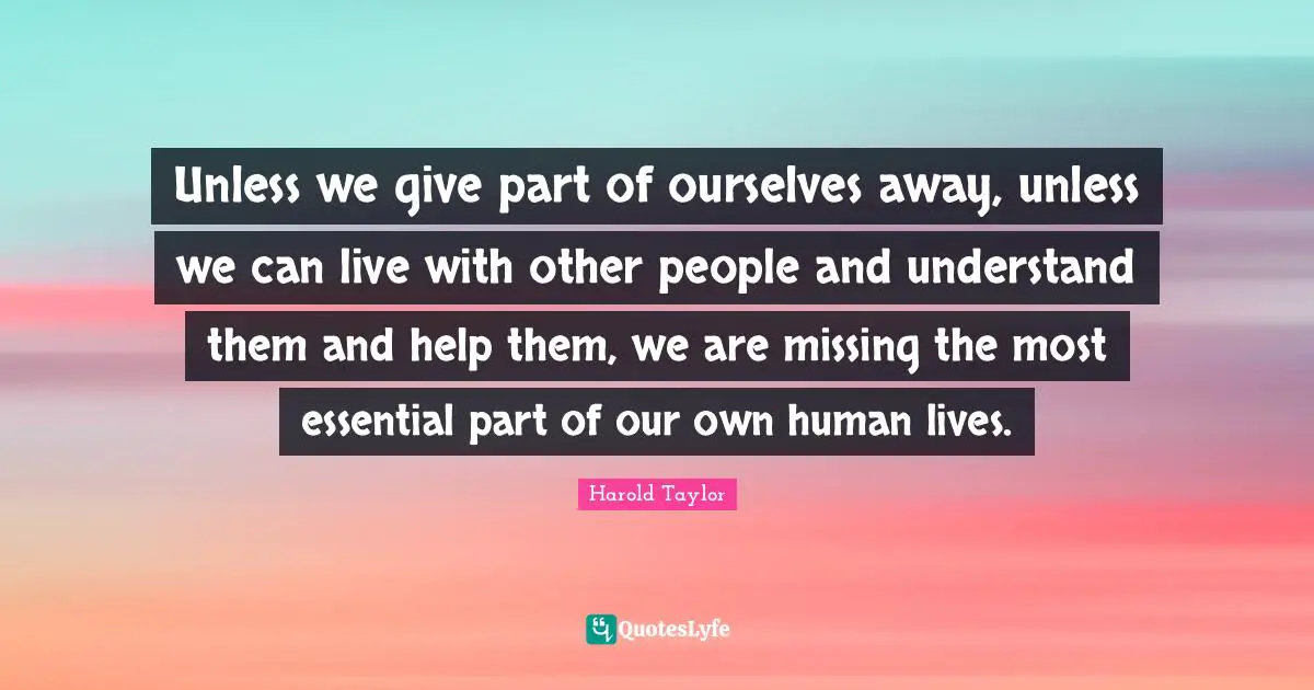 Harold Taylor Quotes: "Unless we give part of ourselves away, unless we can live with other people and understand them and help them, we are missing the most essential part of our own human lives."