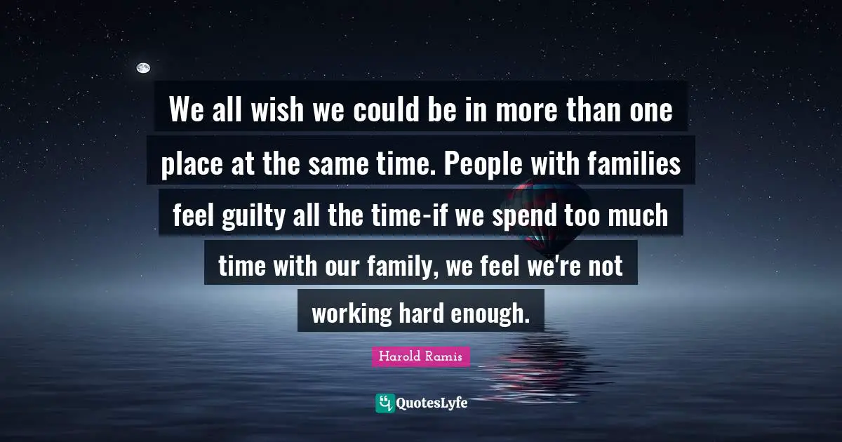 We all wish we could be in more than one place at the same time. People with families feel guilty all the time-if we spend too much time with our family, we feel we're not working hard enough.