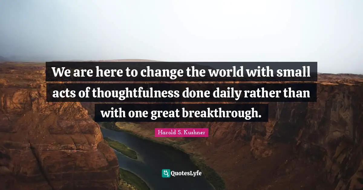 Harold S. Kushner Quotes: "We are here to change the world with small acts of thoughtfulness done daily rather than with one great breakthrough."