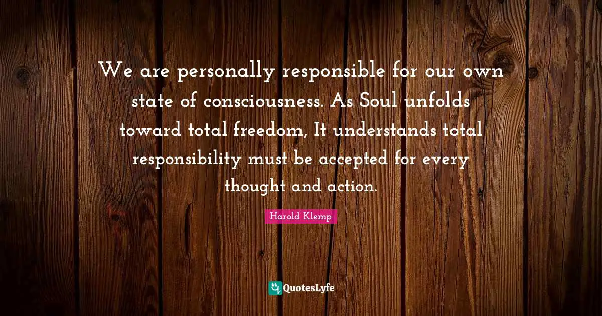 We are personally responsible for our own state of consciousness. As Soul unfolds toward total freedom, It understands total responsibility must be accepted for every thought and action.