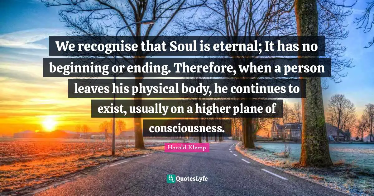 We recognise that Soul is eternal; It has no beginning or ending. Therefore, when a person leaves his physical body, he continues to exist, usually on a higher plane of consciousness.