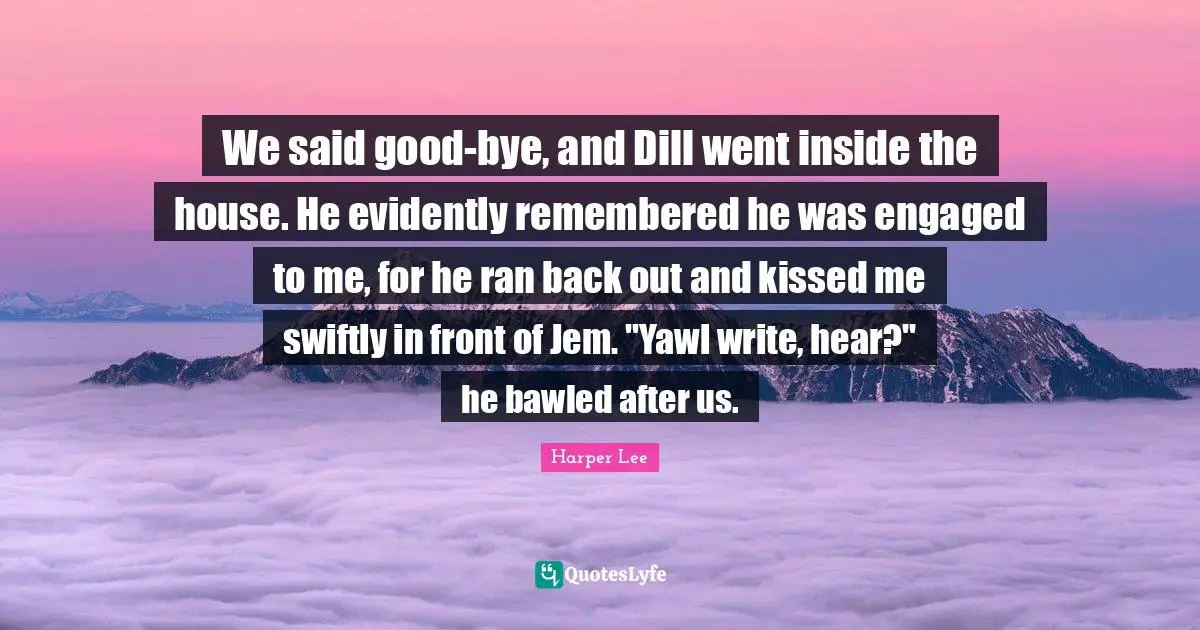 Bye Quotes: "We said good-bye, and Dill went inside the house. He evidently remembered he was engaged to me, for he ran back out and kissed me swiftly in front of Jem. "Yawl write, hear?" he bawled after us."