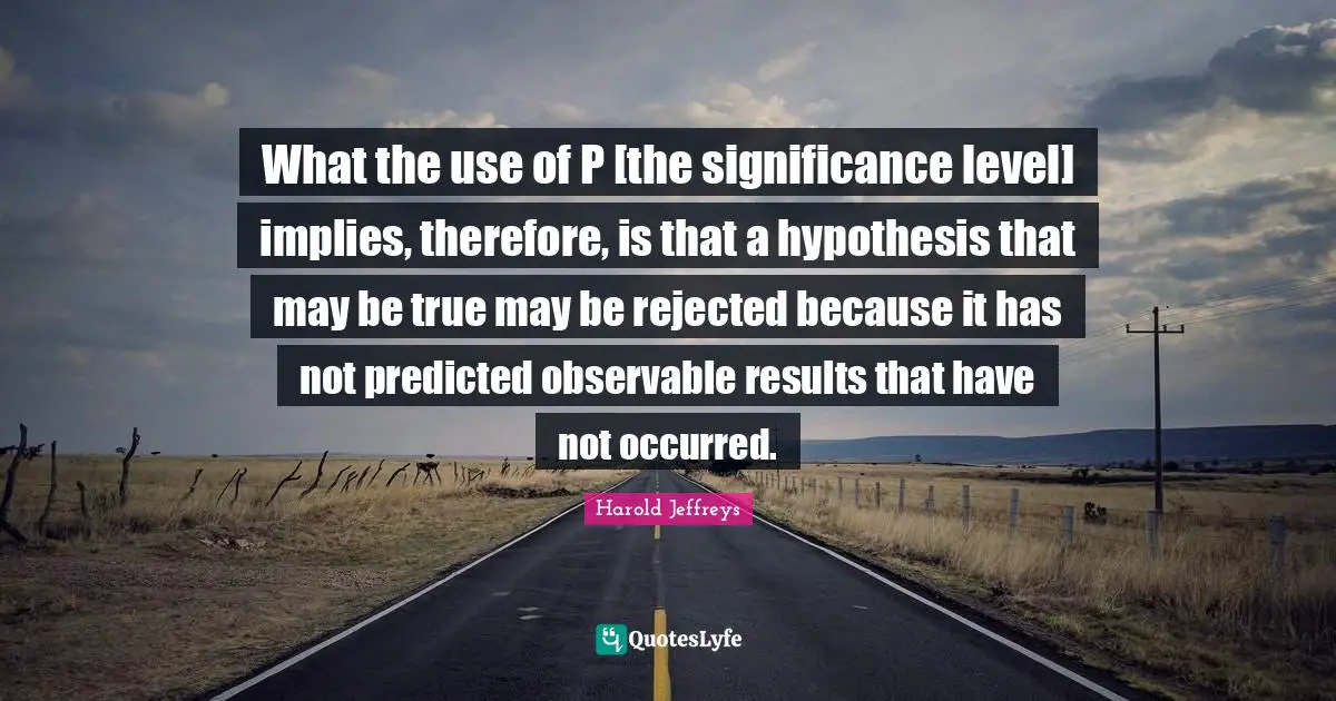 What the use of P [the significance level] implies, therefore, is that a hypothesis that may be true may be rejected because it has not predicted observable results that have not occurred.