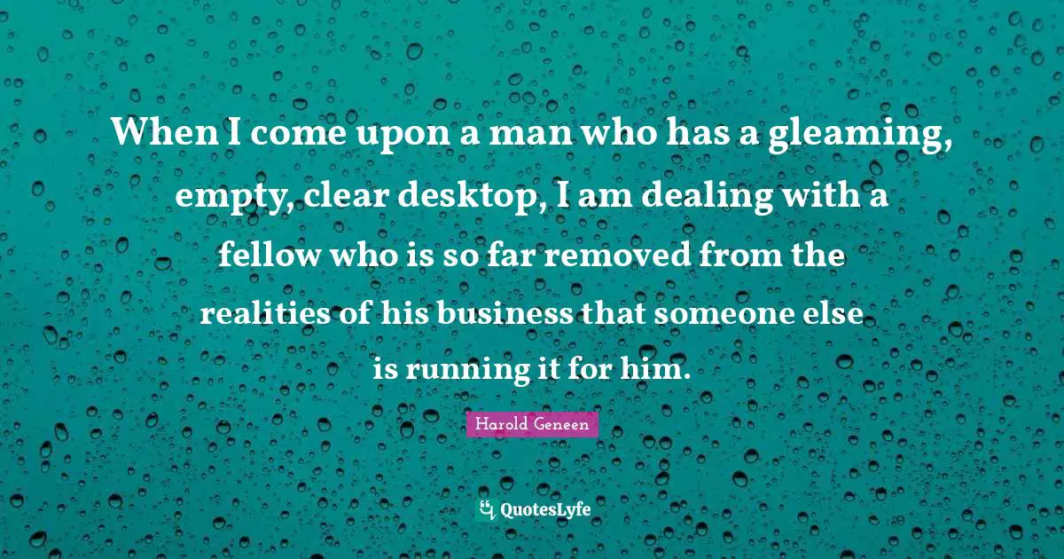 Harold Geneen Quotes: "When I come upon a man who has a gleaming, empty, clear desktop, I am dealing with a fellow who is so far removed from the realities of his business that someone else is running it for him."