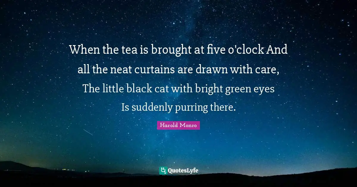 Clock Quotes: "When the tea is brought at five o'clock And all the neat curtains are drawn with care, The little black cat with bright green eyes Is suddenly purring there."